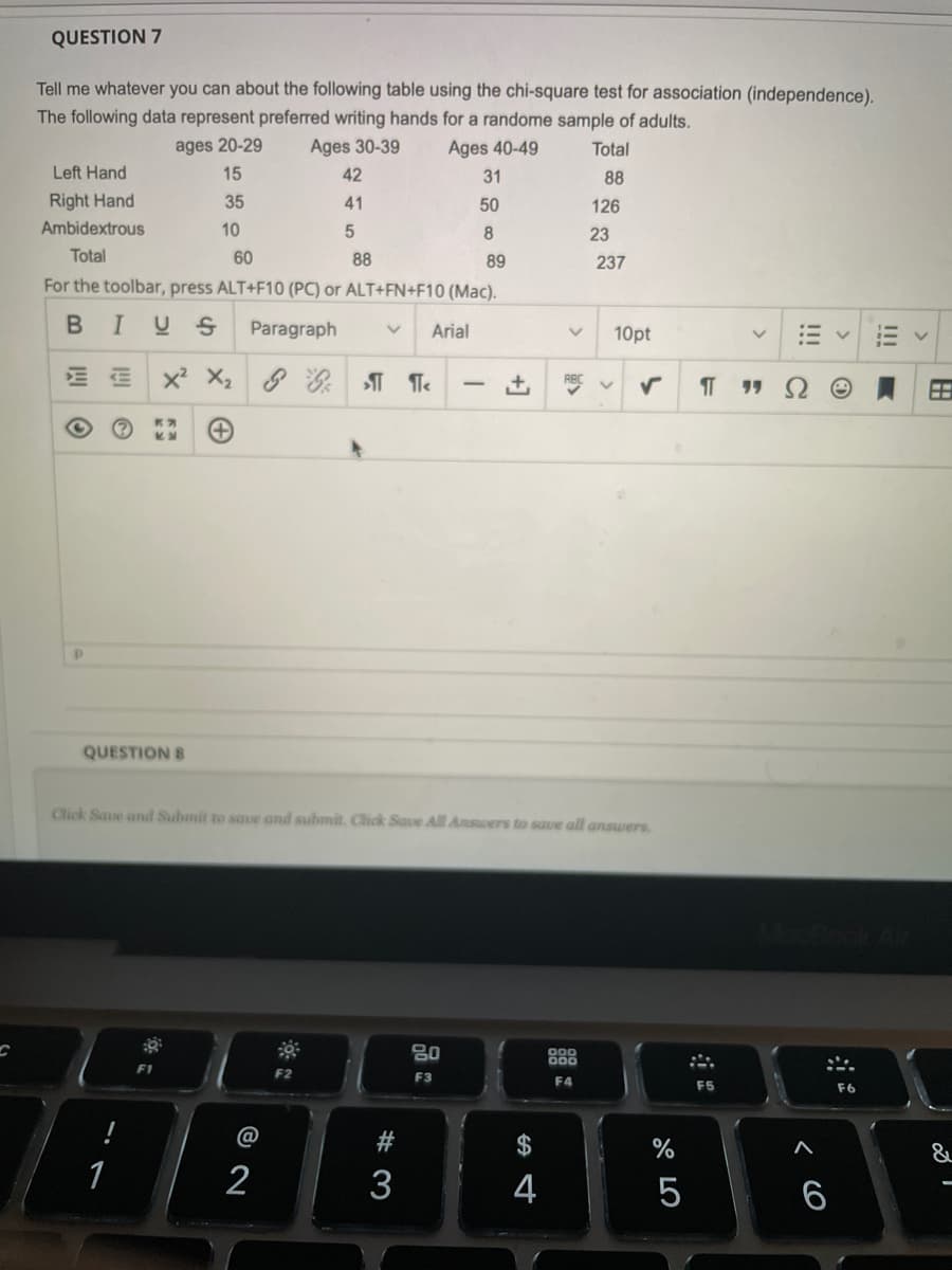 QUESTION 7
Tell me whatever you can about the following table using the chi-square test for association (independence).
The following data represent preferred writing hands for a randome sample of adults.
ages 20-29
Ages 30-39
Ages 40-49
Total
Left Hand
15
42
31
88
Right Hand
35
41
50
126
Ambidextrous
10
8.
23
Total
60
88
89
237
For the toolbar, press ALT+F10 (PC) or ALT+FN+F10 (Mac).
IUS
Paragraph
Arial
10pt
x X2 : T Te
田
QUESTION 8
Click Save and Submit to saue and submit. Click Save All Answers to save all answers.
80
F2
F3
F4
F6
@
#
2$
1
2
3
4
6
!!!
