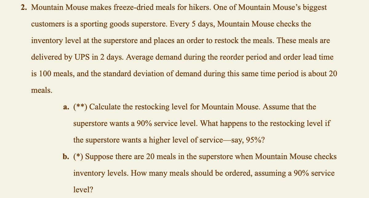 2. Mountain Mouse makes freeze-dried meals for hikers. One of Mountain Mouse's biggest
customers is a sporting goods superstore. Every 5 days, Mountain Mouse checks the
inventory level at the superstore and places an order to restock the meals. These meals are
delivered by UPS in 2 days. Average demand during the reorder period and order lead time
is 100 meals, and the standard deviation of demand during this same time period is about 20
meals.
a. (**) Calculate the restocking level for Mountain Mouse. Assume that the
superstore wants a 90% service level. What happens to the restocking level if
the superstore wants a higher level of service-say, 95%?
b. (*) Suppose there are 20 meals in the superstore when Mountain Mouse checks
inventory levels. How many meals should be ordered, assuming a 90% service
level?