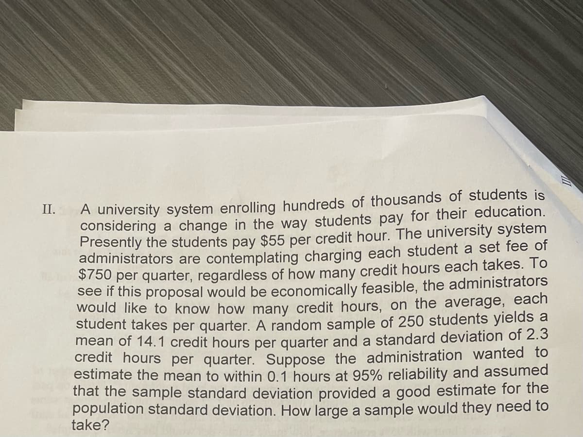 A university system enrolling hundreds of thousands of students is
considering a change in the way students pay for their education.
Presently the students pay $55 per credit hour. The university system
administrators are contemplating charging each student a set fee of
S/50 per quarter, regardless of how many credit hours each takes. To
see if this proposal would be economically feasible, the administrators
would like to know how many credit hours, on the average, each
student takes per quarter. A random sample of 250 students yields a
mean of 14.1 credit hours per quarter and a standard deviation of 2.3
credit hours per quarter. Suppose the administration wanted to
estimate the mean to within 0.1 hours at 95% reliability and assumed
that the sample standard deviation provided a good estimate for the
population standard deviation. How large a sample would they need to
take?
II.
