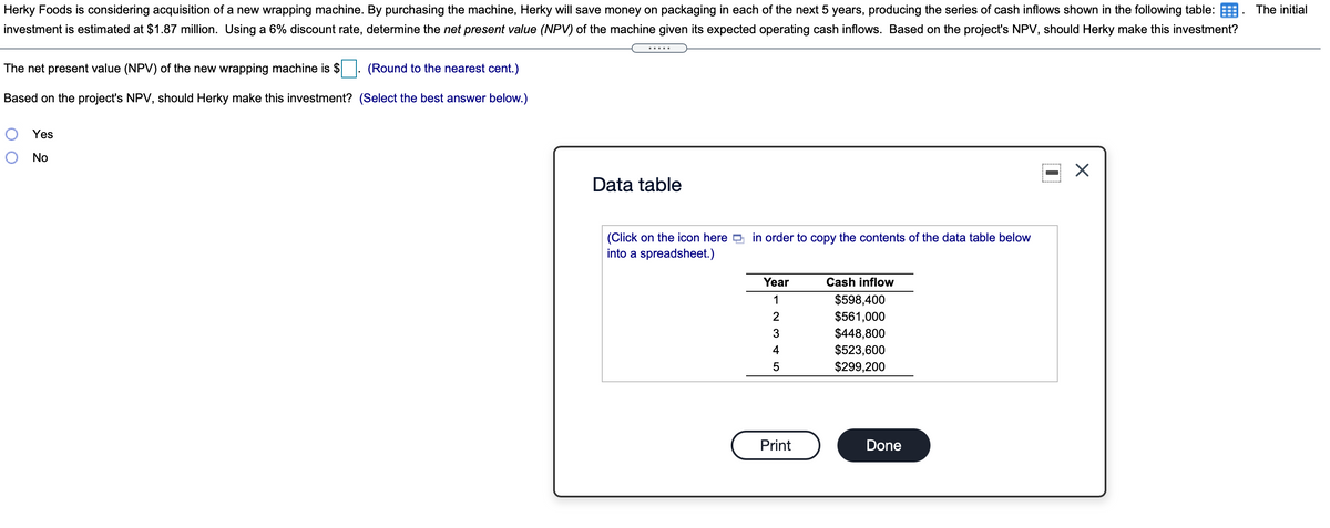 Herky Foods is considering acquisition of a new wrapping machine. By purchasing the machine, Herky will save money on packaging in each of the next 5 years, producing the series of cash inflows shown in the following table: E
investment is estimated at $1.87 million. Using a 6% discount rate, determine the net present value (NPV) of the machine given its expected operating cash inflows. Based on the project's NPV, should Herky make this investment?
The initial
The net present value (NPV) of the new wrapping machine is $
(Round to the nearest cent.)
Based on the project's NPV, should Herky make this investment? (Select the best answer below.)
Yes
No
Data table
(Click on the icon here D in order to copy the contents of the data table below
into a spreadsheet.)
Year
Cash inflow
1
$598,400
$561,000
$448,800
$523,600
2
3
4
5
$299,200
Print
Done
