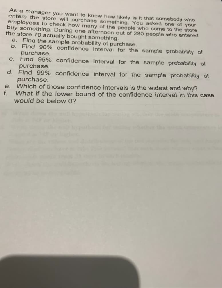 As a manager you want to know how likely is it that somebody who
enters the store will purchase something. You asked one of your
employees to check how many of the people who come to the store
buy something. During one afternoon out of 280 people who entered
the store 70 actually bought something.
Find the sample probability of purchase.
b. Find 90% confidence interval for the sample probability of
purchase.
Find 95% confidence interval for the sample probability of
purchase.
d. Find 99% confidence interval for the sample probability of
purchase.
e. Which of those confidence intervals is the widest and why?
f.
a.
C.
What if the lower bound of the confidence interval in this case
would be below 0?
Tor
