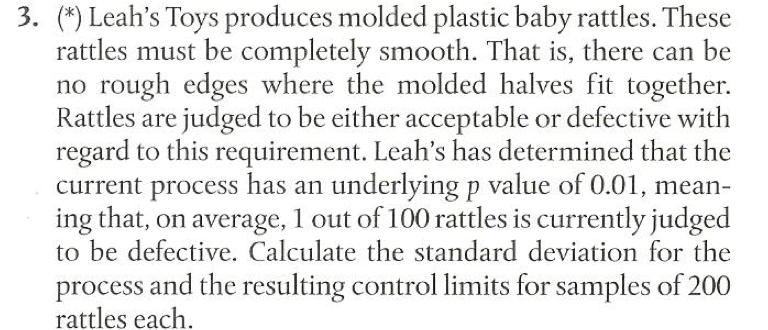 3. (*) Leah's Toys produces molded plastic baby rattles. These
rattles must be completely smooth. That is, there can be
no rough edges where the molded halves fit together.
Rattles are judged to be either acceptable or defective with
regard to this requirement. Leah's has determined that the
current process has an underlying p value of 0.01, mean-
ing that, on average, 1 out of 100 rattles is currently judged
to be defective. Calculate the standard deviation for the
process and the resulting control limits for samples of 200
rattles each.