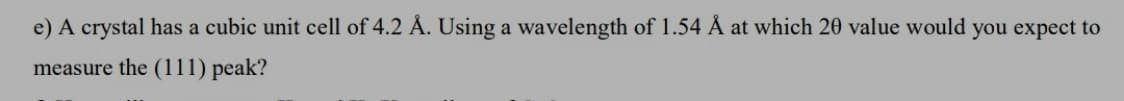 e) A crystal has a cubic unit cell of 4.2 Å. Using a wavelength of 1.54 Å at which 20 value would you expect to
measure the (111) peak?
