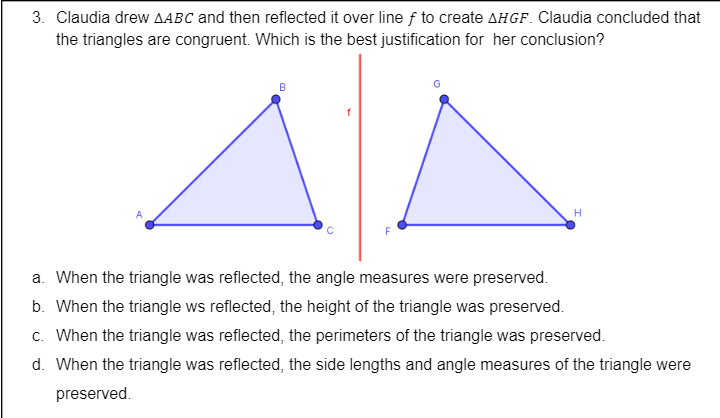 3. Claudia drew AABC and then reflected it over line f to create AHGF. Claudia concluded that
the triangles are congruent. Which is the best justification for her conclusion?
F
a. When the triangle was reflected, the angle measures were preserved.
b. When the triangle ws reflected, the height of the triangle was preserved.
c. When the triangle was reflected, the perimeters of the triangle was preserved.
d. When the triangle was reflected, the side lengths and angle measures of the triangle were
preserved.
