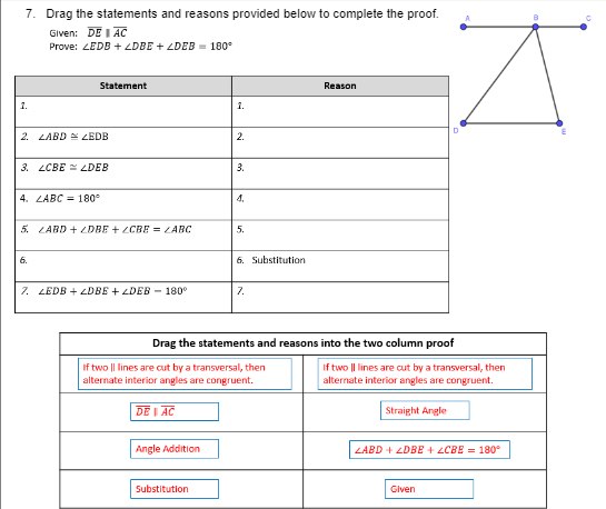 7. Drag the statements and reasons provided below to complete the proof.
Given: DE I AC
Prove: ZEDB + ZDBE + LDEB = 180°
Statement
Reason
1.
1.
2. LABD ZEDB
2.
3. LCBE = LDEB
3.
4. LABC = 180
4.
5. LABD + LDBE + ZCBE = LABC
5.
6.
6. Substitution
7. LEDB + LDBE + LDEB - 180°
7.
Drag the statements and reasons into the two column proof
If two || lines are cut by a transversal, then
alternate interior angles are congruent.
If two || lines are cut by a transversal, then
alternate interior angles are congruent.
DE I AC
Straight Angle
Angle Addition
LABD + ZDBE + ZCBE = 180°
Substitution
Given
