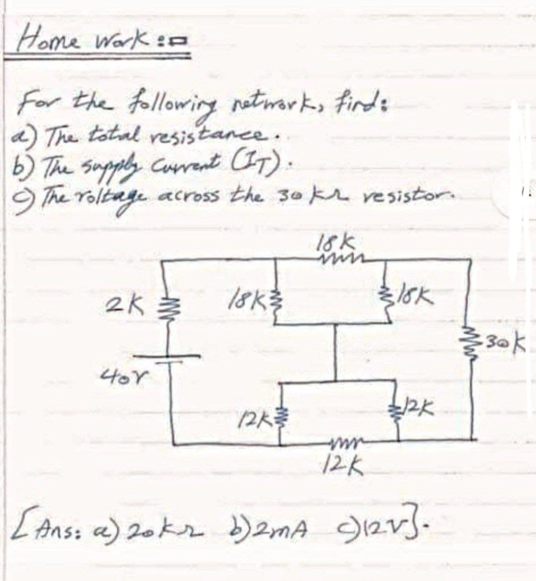 Home Work e
For the following notwarks finds
a) The totnl resistance.
b) The Supply Cuant CIT).
9 The roltage across the 30 kr resistor.
18k
2k 参
18K
15k
30k
4or
2人参
12K
[Anss a) 2oks )2mA g12v}.
