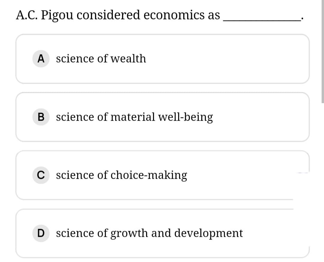 A.C. Pigou considered economics as
A science of wealth
B science of material well-being
C science of choice-making
D science of growth and development
