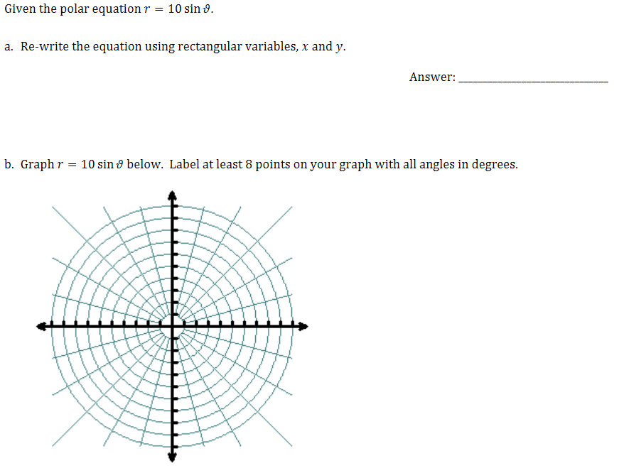 Given the polar equation r
= 10 sin 9.
a. Re-write the equation using rectangular variables, x and y.
Answer:
b. Graph r = 10 sin 9 below. Label at least 8 points on your graph with all angles in degrees.
