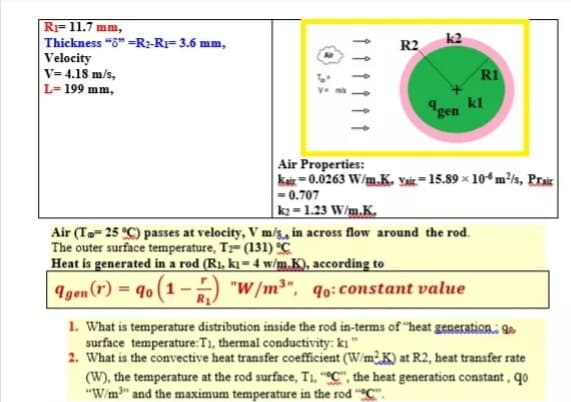 RI= 11.7 mm,
Thickness "8" =R2-RI= 3.6 mm,
Velocity
V= 4.18 m/s,
L= 199 mm,
R2
R1
kl
4gen
Air Properties:
kar =0.0263 W/m.K. vi =15.89 × 10* m³/s, Prair
= 0.707
k = 1.23 W/m.K.
Air (To- 25 °C) passes at velocity, V m/s, in across flow around the rod.
The outer surface temperature, T- (131) °C
Heat is generated in a rod (R1, k̟ = 4 w/m.K), according to
Igen (r) = 90 (1--) "W/m³", q0:constant value
1. What is temperature distribution inside the rod in-terms of "heat generation: 9
surface temperature:T1, thermal conductivity: ki
2. What is the convective heat transfer coefficient (W/m¿K) at R2, heat transfer rate
(W), the temperature at the rod surface, T1, “°C", the heat generation constant, qo
"W/m" and the maximum temperature in the rod "C".
