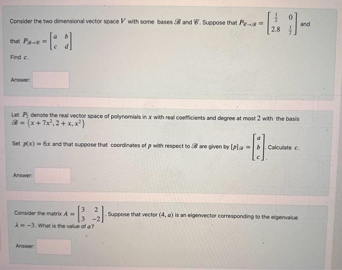 Consider the two dimensional vector space V with some bases B and C. Suppose that Pe- =
2.8
that Pa-s=
Find c.
Answer:
Set p(x) = 6x and that suppose that coordinates of p with respect to B are given by [pla
Let P₂ denote the real vector space of polynomials in x with real coefficients and degree at most 2 with the basis
= (x + 7x².2 + x₁x²}
Answer:
33
Answer:
N
Consider the matrix A =
A=-3. What is the value of a?
1].
a
-11
=
Calculate c.
and
Suppose that vector (4, a) is an eigenvector corresponding to the eigenvalue