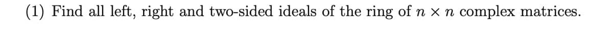 (1) Find all left, right and two-sided ideals of the ring of n x n complex matrices.