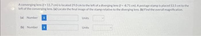 A converging lens (f-11.7 cm) is located 29.0 cm to the left of a diverging lens (f-8.71 cm). A postage stamp is placed 53.5 cm to the
left of the converging lens. (a) Locate the final image of the stamp relative to the diverging lens. (b) Find the overall magnification.
(a) Number
(b) Number
Units
Units