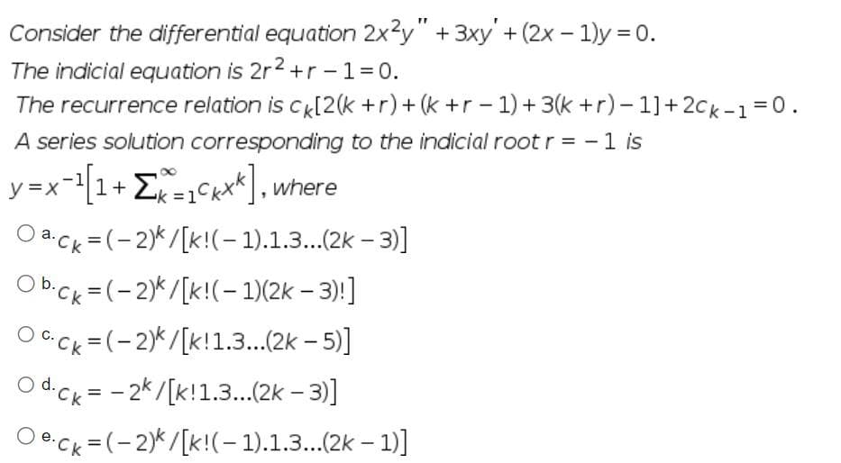 Consider the differential equation 2x2y" + 3xy' + (2x - 1)y=0.
The indicial equation is 2r²+r-1=0.
The recurrence relation is ck[2(k + r) + (k+r-1) + 3(k+r)-1]+2Ck-1=0.
A series solution corresponding to the indicial root r = - 1 is
y=x-¹[1 + Σk=1kxk], where
Oack=(-2)k/[k!(-1).1.3...(2k-3)]
Obck=(-2)k/[k!(-1)(2k-3)!]
Ock=(-2)/[k!1.3...(2k-5)]
O d.ck = -2k/[k! 1.3...(2k-3)]
Oeck=(-2)/[k!(-1).1.3...(2k-1)]