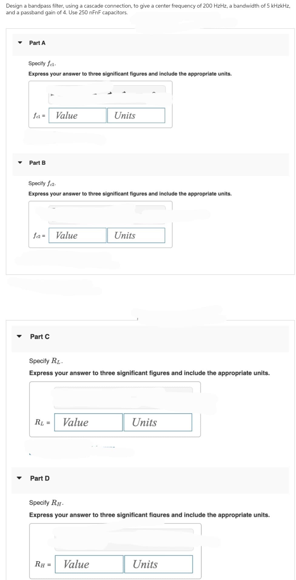 Design a bandpass filter, using a cascade connection, to give a center frequency of 200 HzHz, a bandwidth of 5 kHzkHz,
and a passband gain of 4. Use 250 nFnF capacitors.
▼
Part A
Specify fel.
Express your answer to three significant figures and include the appropriate units.
fel = Value
Part B
Specify fc2.
Express your answer to three significant figures and include the appropriate units.
fc2= Value
Part C
RL =
Specify RL.
Express your answer to three significant figures and include the appropriate units.
Part D
Units
Value
RH =
Units
Value
Specify RH.
Express your answer to three significant figures and include the appropriate units.
Units
Units