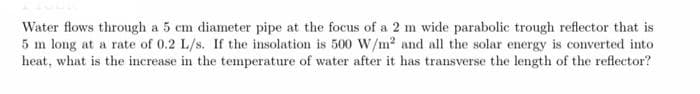 Water flows through a 5 cm diameter pipe at the focus of a 2 m wide parabolic trough reflector that is
5 m long at a rate of 0.2 L/s. If the insolation is 500 W/m² and all the solar energy is converted into
heat, what is the increase in the temperature of water after it has transverse the length of the reflector?