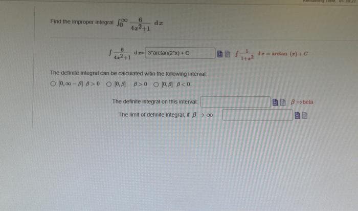 Find the improper integral
6
4z2+1
dz
6
S- dz 3'arctan(2x) + C
The definite integral can be calculated witin the following interval
O 10,00-1A>0
[0,8 B>0 O 10,8] B<0
The definite integral on this interval
The limit of definite integral, if B→ ∞o
all Jong dem arctan (a)+C
1+2²
beta