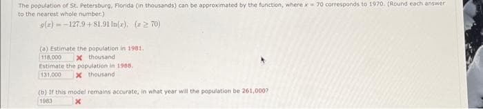 The population of St. Petersburg, Florida (in thousands) can be approximated by the function, where x 70 corresponds to 1970. (Round each answer
to the nearest whole number.)
g(x)=-127.9+81.91 In(r), (x270)
(a) Estimate the population in 1981.
x thousand
118,000
Estimate the population in 1988.
131,000 x thousand
(b) If this model remains accurate, in what year will the population be 261,000?
1983