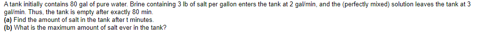 A tank initially contains 80 gal of pure water. Brine containing 3 lb of salt per gallon enters the tank at 2 gal/min, and the (perfectly mixed) solution leaves the tank at 3
gal/min. Thus, the tank is empty after exactly 80 min.
(a) Find the amount of salt in the tank after t minutes.
(b) What is the maximum amount of salt ever in the tank?