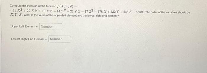 Compute the Hessian of the function f (X,Y,Z) =
-14 X2 +22 XY +10 XZ-14Y2-22 Y Z-17 22-478 X+532 Y+436 Z-5369. The order of the variables should be
X,Y, Z. What is the value of the upper-left element and the lowest right end element?
Upper Left Element = Number
Lowest Right End Element Number