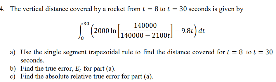 4. The vertical distance covered by a rocket from t = 8 to t = 30 seconds is given by
(2000 in 1400
.30
8
140000
[140000 – 2100t]
-9.8t) de
dt
a) Use the single segment trapezoidal rule to find the distance covered for t = 8 to t = 30
seconds.
b) Find the true error, Et for part (a).
c) Find the absolute relative true error for part (a).