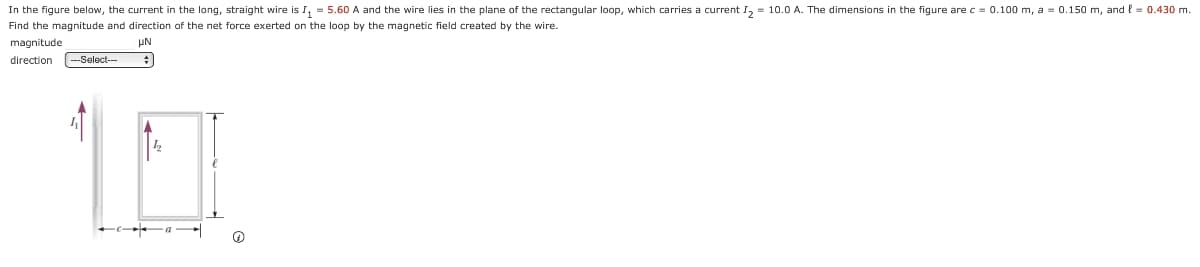 In the figure below, the current in the long, straight wire is I₁ = 5.60 A and the wire lies in the plane of the rectangular loop, which carries a current I₂ = 10.0 A. The dimensions in the figure are c = 0.100 m, a = 0.150 m, and l = 0.430 m.
Find the magnitude and direction of the net force exerted on the loop by the magnetic field created by the wire.
magnitude.
μN
direction --Select--
#
(