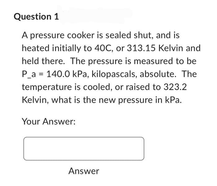 Question 1
A pressure cooker is sealed shut, and is
heated initially to 40C, or 313.15 Kelvin and
held there. The pressure is measured to be
P_a= 140.0 kPa, kilopascals, absolute. The
temperature is cooled, or raised to 323.2
Kelvin, what is the new pressure in kPa.
Your Answer:
Answer