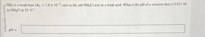 O Macmillan Learning
NH3 is a weak base (K = 1.8 x 10-5) and so the salt NH4Cl acts as a weak acid. What is the pH of a solution that is 0.031 M
in NH4Cl at 25 °C?
pH =