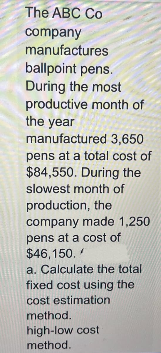 The ABC Co
company
manufactures
ballpoint pens.
During the most
productive month of
the year
manufactured 3,650
pens at a total cost of
$84,550. During the
slowest month of
production, the
company made 1,250
pens at a cost of
$46,150.
a. Calculate the total
fixed cost using the
cost estimation
method.
high-low cost
method.