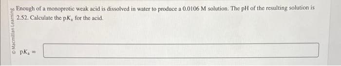 Ⓒ Macmillan Learning
Enough of a monoprotic weak acid is dissolved in water to produce a 0.0106 M solution. The pH of the resulting solution is
2.52. Calculate the pK, for the acid.
PK, =