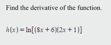 **Problem:** Find the derivative of the function.

\[ h(x) = \ln{[(8x + 6)(2x + 1)]} \]

**Solution:** 

To find the derivative of the function \( h(x) \), we can use the chain rule and properties of logarithms. Start by using the logarithmic property that allows us to separate the products inside the logarithm:

\[ h(x) = \ln{(8x + 6)} + \ln{(2x + 1)} \]

Next, we differentiate each term independently. Using the chain rule:

For \( \ln{(8x + 6)} \):

\[ \frac{d}{dx} \ln{(8x + 6)} = \frac{1}{8x + 6} \cdot 8 = \frac{8}{8x + 6} \]

For \( \ln{(2x + 1)} \):

\[ \frac{d}{dx} \ln{(2x + 1)} = \frac{1}{2x + 1} \cdot 2 = \frac{2}{2x + 1} \]

Then, we sum the derivatives:

\[ h'(x) = \frac{8}{8x + 6} + \frac{2}{2x + 1} \]

This is the derivative of the given function \( h(x) \).