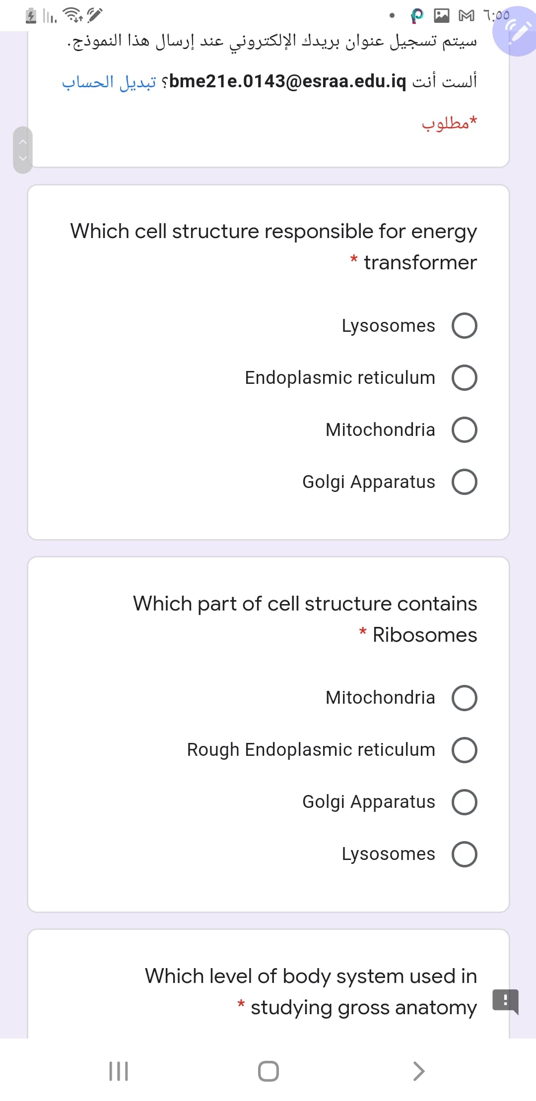 P A M 1:00
سيتم تسجيل عنوان بريدك الإلكتروني عند إرسال هذا النموذج.
ألست أنت bme21e.0143@esraa.edu.iq؟ تبديل الحساب
مطلوب
Which cell structure responsible for energy
transformer
Lysosomes
Endoplasmic reticulum
Mitochondria
Golgi Apparatus
Which part of cell structure contains
Ribosomes
*
Mitochondria
Rough Endoplasmic reticulum
Golgi Apparatus
Lysosomes
Which level of body system used in
*
studying gross anatomy
II
<>
