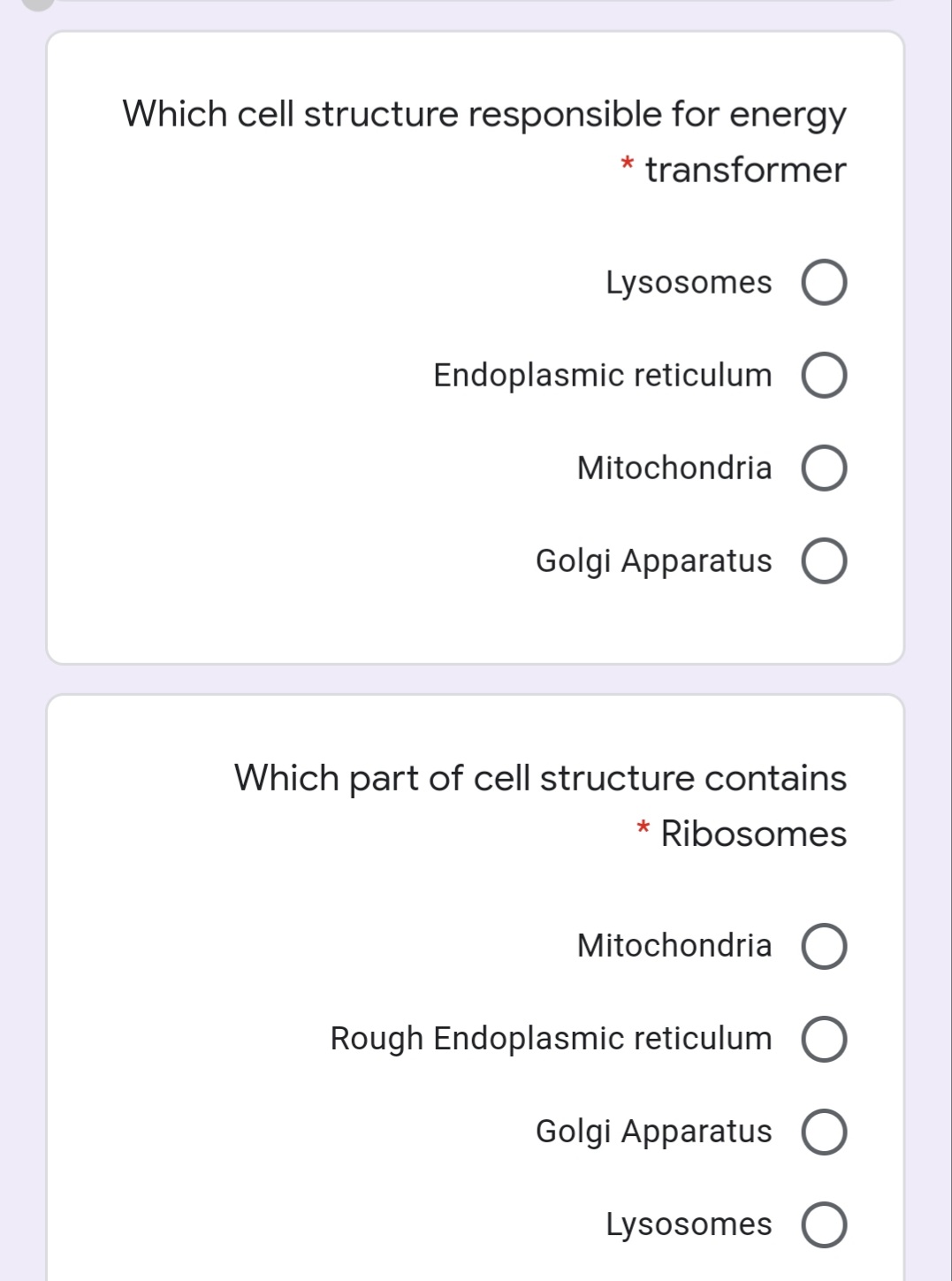 Which cell structure responsible for energy
* transformer
Lysosomes O
Endoplasmic reticulum O
Mitochondria O
Golgi Apparatus O
Which part of cell structure contains
Ribosomes
Mitochondria O
Rough Endoplasmic reticulum O
Golgi Apparatus O
Lysosomes O
