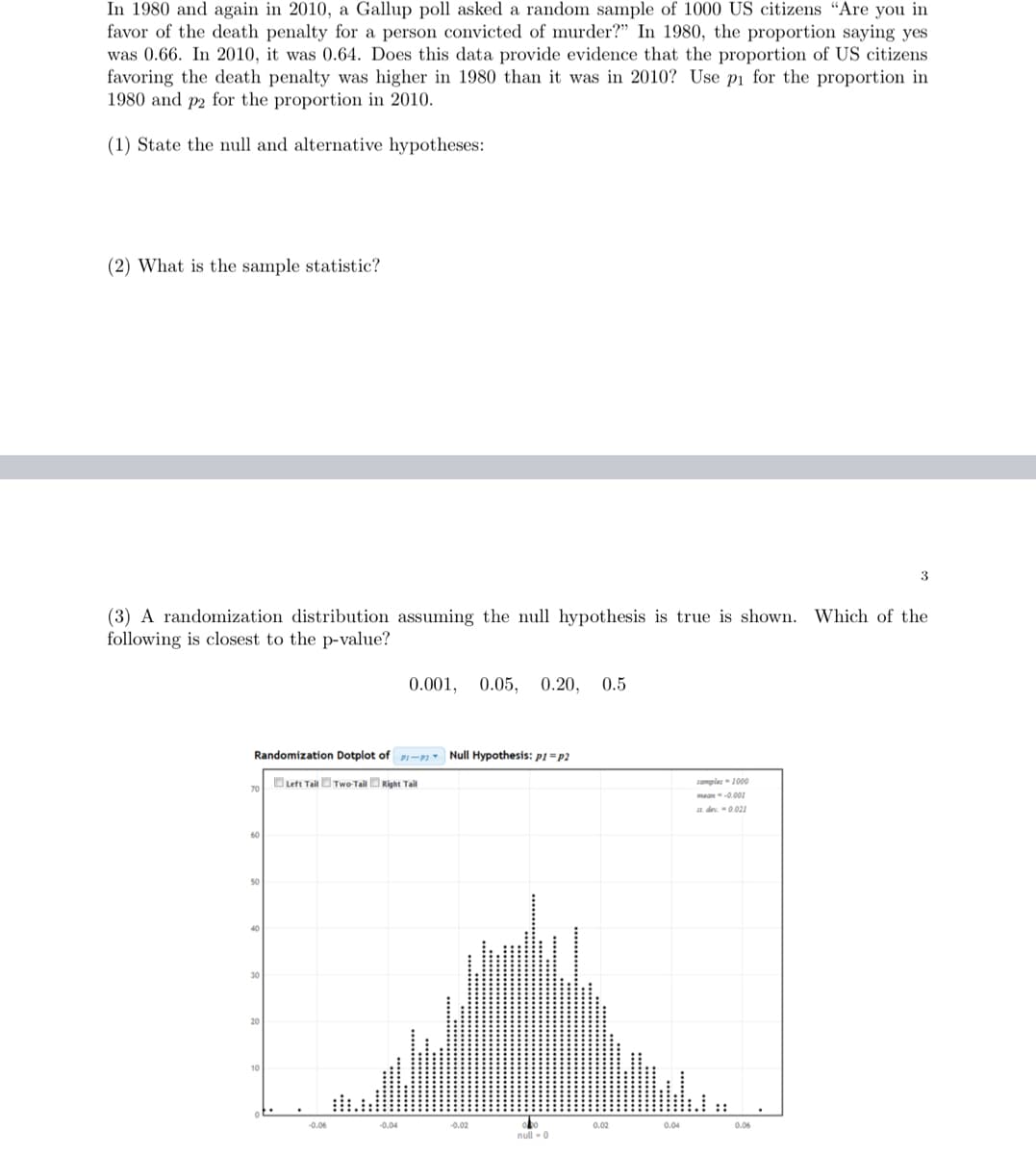 In 1980 and again in 2010, a Gallup poll asked a random sample of 1000 US citizens "Are you in
favor of the death penalty for a person convicted of murder?" In 1980, the proportion saying yes
was 0.66. In 2010, it was 0.64. Does this data provide evidence that the proportion of US citizens
favoring the death penalty was higher in 1980 than it was in 2010? Use pi for the proportion in
1980 and p2 for the proportion in 2010.
(1) State the null and alternative hypotheses:
(2) What is the sample statistic?
(3) A randomization distribution assuming the null hypothesis is true is shown. Which of the
following is closest to the p-value?
Randomization Dotplot of P-Null Hypothesis: p1=p2
Left Tail Two-Tail Right Tail
70
50
40
30
20
-0.06
0.001, 0.05, 0.20, 0.5
-0.04
-0.02
obo
null - 0
0.02
0.04
samples-1000
mean--0.001
at dev = 0.021
3
0.06