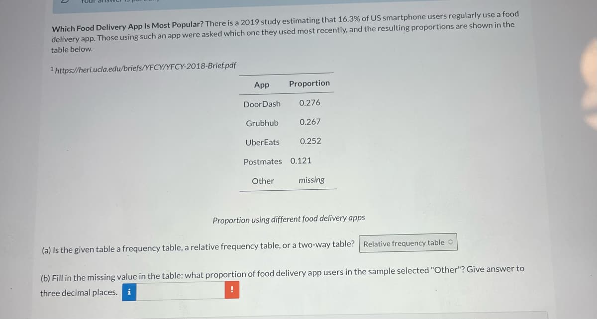 Which Food Delivery App Is Most Popular? There is a 2019 study estimating that 16.3% of US smartphone users regularly use a food
delivery app. Those using such an app were asked which one they used most recently, and the resulting proportions are shown in the
table below.
1 https://heri.ucla.edu/briefs/YFCY/YFCY-2018-Brief.pdf
App
DoorDash
Grubhub
UberEats
Proportion
0.276
0.267
Other
0.252
Postmates 0.121
missing
Proportion using different food delivery apps
(a) Is the given table a frequency table, a relative frequency table, or a two-way table? Relative frequency table
(b) Fill in the missing value in the table: what proportion of food delivery app users in the sample selected "Other"? Give answer to
three decimal places. i