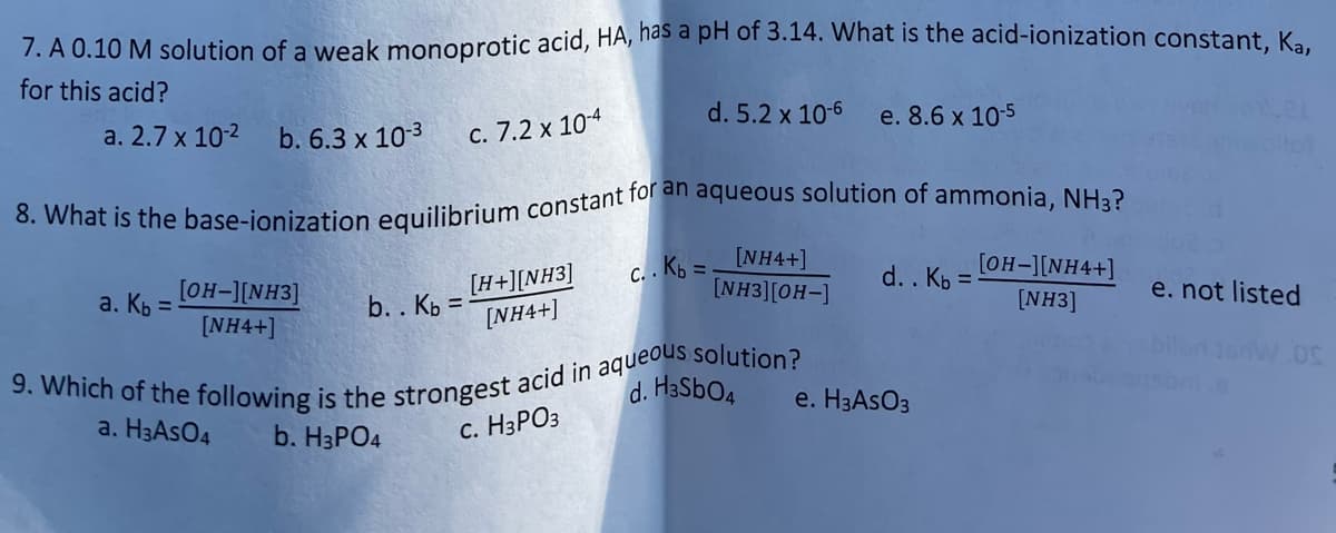 7. A 0.10 M solution of a weak monoprotic acid, HA, nas a pH of 3.14. What is the acid-ionization constant K.
for this acid?
a. 2.7 x 10-2
b. 6.3 x 103
C. 7.2 x 104
d. 5.2 x 10-6
e. 8.6 x 10-5
c. . Kb = INH4+]
[NH3][OH-]
[OH-][NH4+]
[H+][NH3]
[NH4+]
a. Кь
[OH-][NH3]
b. . Kp =
d. . Kb =
e. not listed
[NH4+]
[NH3]
d. H3SBO4
e. H3ASO3
a. H3ASO4
b. H3PO4
с. НЗРОЗ
