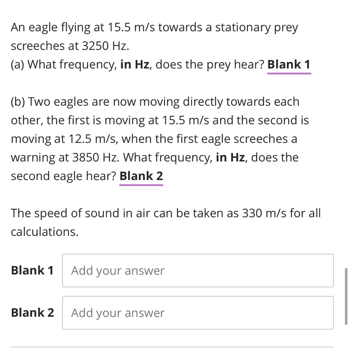 An eagle flying at 15.5 m/s towards a stationary prey
screeches at 3250 Hz.
(a) What frequency, in Hz, does the prey hear? Blank 1
(b) Two eagles are now moving directly towards each
other, the first is moving at 15.5 m/s and the second is
moving at 12.5 m/s, when the first eagle screeches a
warning at 3850 Hz. What frequency, in Hz, does the
second eagle hear? Blank 2
The speed of sound in air can be taken as 330 m/s for all
calculations.
Blank 1
Add your answer
Blank 2
Add your answer
