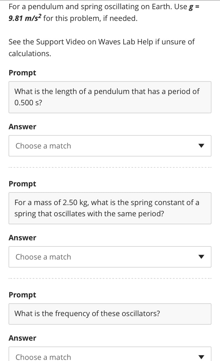 For a pendulum and spring oscillating on Earth. Use g =
9.81 m/s? for this problem, if needed.
%3D
See the Support Video on Waves Lab Help if unsure of
calculations.
Prompt
What is the length of a pendulum that has a period of
0.500 s?
Answer
Choose a match
Prompt
For a mass of 2.50 kg, what is the spring constant of a
spring that oscillates with the same period?
Answer
Choose a match
Prompt
What is the frequency of these oscillators?
Answer
Choose a match
