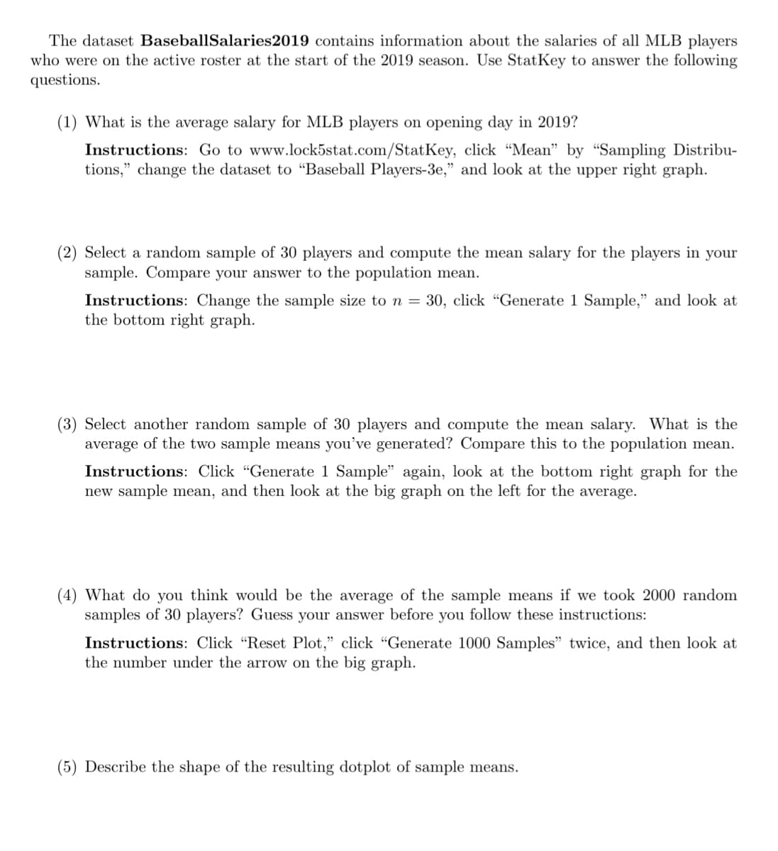 The dataset BaseballSalaries2019 contains information about the salaries of all MLB players
who were on the active roster at the start of the 2019 season. Use StatKey to answer the following
questions.
(1) What is the average salary for MLB players on opening day in 2019?
Instructions: Go to www.lock5stat.com/StatKey, click "Mean" by "Sampling Distribu-
tions," change the dataset to "Baseball Players-3e," and look at the upper right graph.
(2) Select a random sample of 30 players and compute the mean salary for the players in your
sample. Compare your answer to the population mean.
Instructions: Change the sample size to n = 30, click "Generate 1 Sample," and look at
the bottom right graph.
(3) Select another random sample of 30 players and compute the mean salary. What is the
average of the two sample means you've generated? Compare this to the population mean.
Instructions: Click "Generate 1 Sample" again, look at the bottom right graph for the
new sample mean, and then look at the big graph on the left for the average.
(4) What do you think would be the average of the sample means if we took 2000 random
samples of 30 players? Guess your answer before you follow these instructions:
Instructions: Click "Reset Plot," click "Generate 1000 Samples" twice, and then look at
the number under the arrow on the big graph.
(5) Describe the shape of the resulting dotplot of sample means.