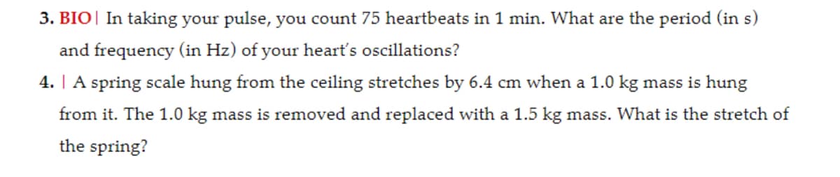 3. BIO In taking your pulse, you count 75 heartbeats in 1 min. What are the period (in s)
and frequency (in Hz) of your heart's oscillations?
4. | A spring scale hung from the ceiling stretches by 6.4 cm when a 1.0 kg mass is hung
from it. The 1.0 kg mass is removed and replaced with a 1.5 kg mass. What is the stretch of
the spring?