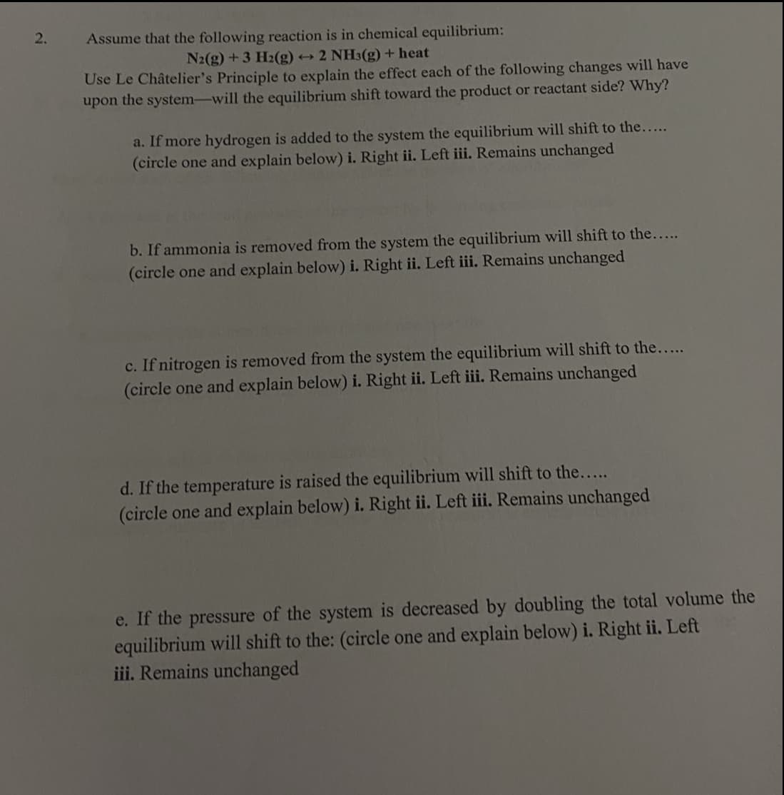 2.
Assume that the following reaction is in chemical equilibrium:
N2(g) +3 H2(g) → 2 NH3(g) + heat
Use Le Châtelier's Principle to explain the effect each of the following changes will have
upon the system-will the equilibrium shift toward the product or reactant side? Why?
a. If more hydrogen is added to the system the equilibrium will shift to the....
(circle one and explain below) i. Right ii. Left iii. Remains unchanged
b. If ammonia is removed from the system the equilibrium will shift to the...
(circle one and explain below) i. Right ii. Left iii. Remains unchanged
c. If nitrogen is removed from the system the equilibrium will shift to the....
(circle one and explain below) i. Right ii. Left iii. Remains unchanged
d. If the temperature is raised the equilibrium will shift to the....
(circle one and explain below) i. Right ii. Left iii Remains unchanged
e. If the pressure of the system is decreased by doubling the total volume the
equilibrium will shift to the: (circle one and explain below) i. Right ii. Left
iii. Remains unchanged
