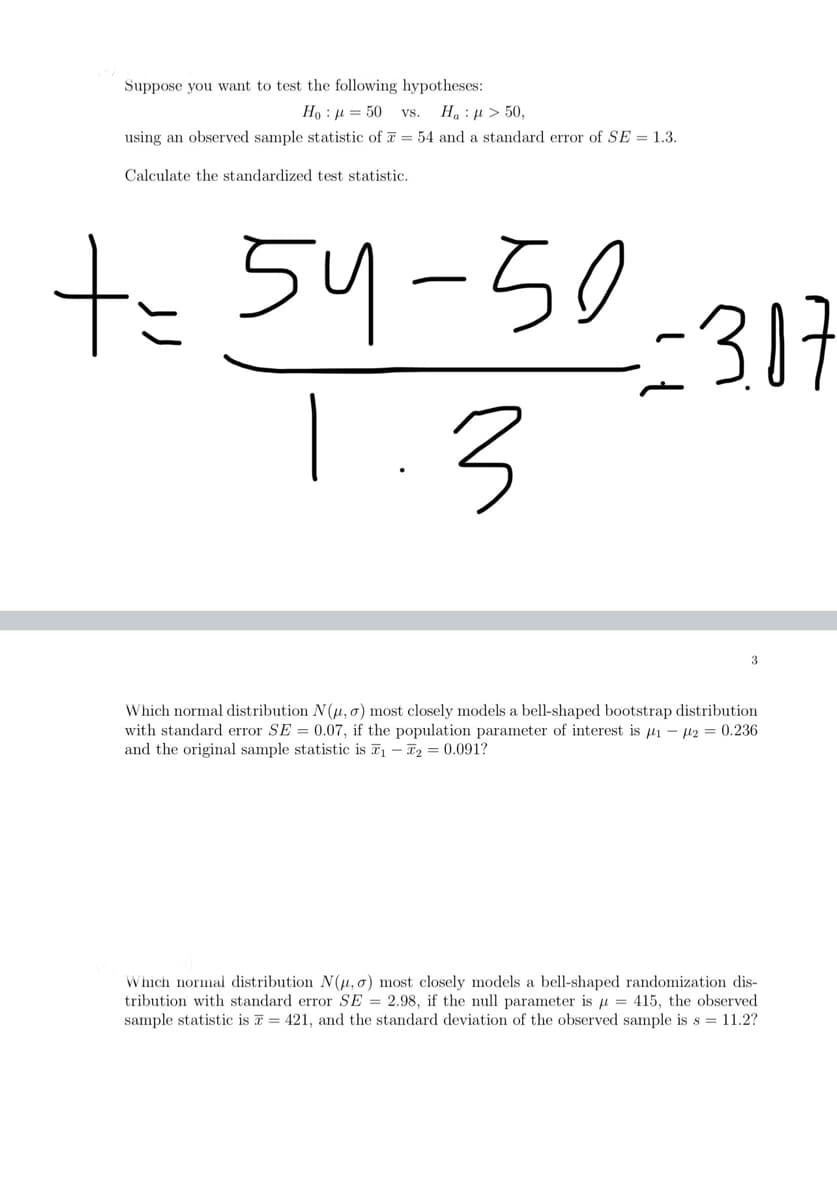 Suppose you want to test the following hypotheses:
Ho : μ = 50 VS. H : μ > 50,
using an observed sample statistic of = 54 and a standard error of SE = 1.3.
Calculate the standardized test statistic.
+= 54-50
1.3
-3.07
3
Which normal distribution N(u, o) most closely models a bell-shaped bootstrap distribution
with standard error SE= 0.07, if the population parameter of interest is ₁ - 2 = 0.236
and the original sample statistic is ₁ - 2 = 0.091?
Which normal distribution N(u, o) most closely models a bell-shaped randomization dis-
tribution with standard error SE= 2.98, if the null parameter is μ = 415, the observed
sample statistic is = 421, and the standard deviation of the observed sample is s = 11.2?