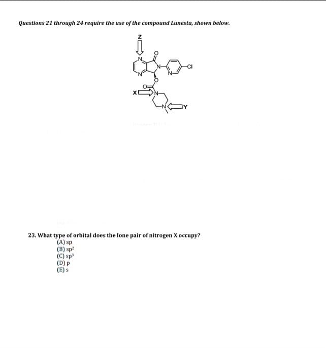 Questions 21 through 24 require the use of the compound Lunesta, shown below.
23. What type of orbital does the lone pair of nitrogen X occupy?
(A) sp
(B) sp²
(C) sp³
(D) p
(E) S