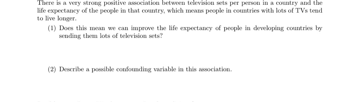 There is a very strong positive association between television sets per person in a country and the
life expectancy of the people in that country, which means people in countries with lots of TVs tend
to live longer.
(1) Does this mean we can improve the life expectancy of people in developing countries by
sending them lots of television sets?
(2) Describe a possible confounding variable in this association.