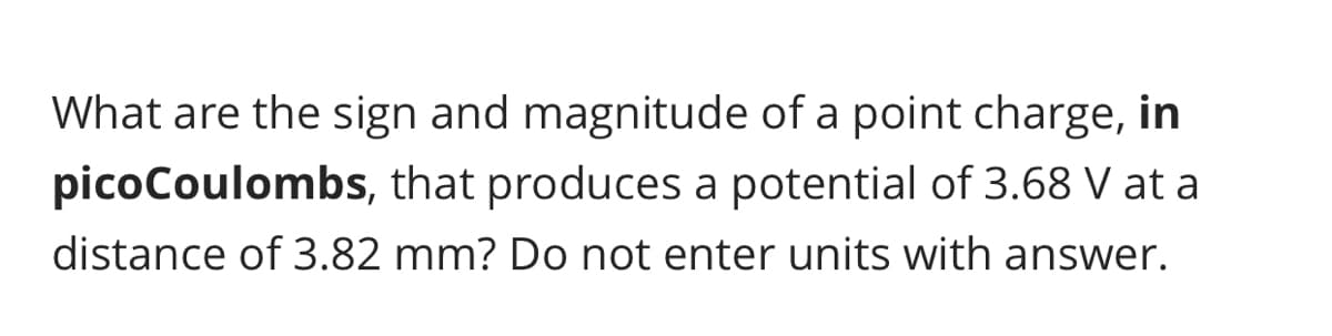 What are the sign and magnitude of a point charge, in
picoCoulombs, that produces a potential of 3.68 V at a
distance of 3.82 mm? Do not enter units with answer.
