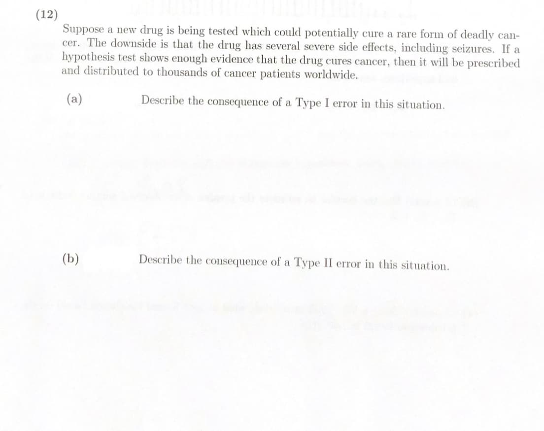 (12)
Suppose a new drug is being tested which could potentially cure a rare form of deadly can-
cer. The downside is that the drug has several severe side effects, including seizures. If a
hypothesis test shows enough evidence that the drug cures cancer, then it will be prescribed
and distributed to thousands of cancer patients worldwide.
(a)
Describe the consequence of a Type I error in this situation.
(b)
Describe the consequence of a Type II error in this situation.