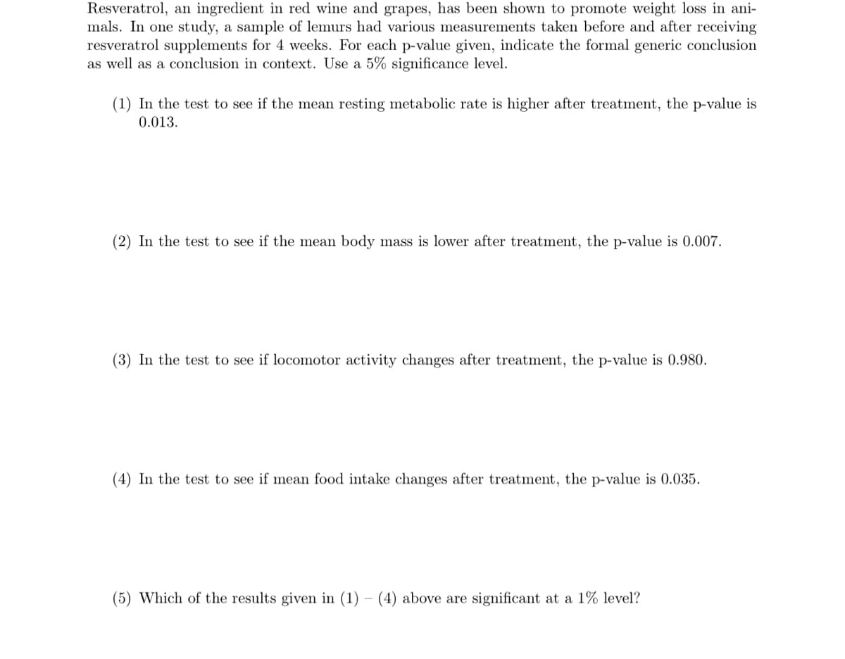 Resveratrol, an ingredient in red wine and grapes, has been shown to promote weight loss in ani-
mals. In one study, a sample of lemurs had various measurements taken before and after receiving
resveratrol supplements for 4 weeks. For each p-value given, indicate the formal generic conclusion
as well as a conclusion in context. Use a 5% significance level.
(1) In the test to see if the mean resting metabolic rate is higher after treatment, the p-value is
0.013.
(2) In the test to see if the mean body mass is lower after treatment, the p-value is 0.007.
(3) In the test to see if locomotor activity changes after treatment, the p-value is 0.980.
(4) In the test to see if mean food intake changes after treatment, the p-value is 0.035.
(5) Which of the results given in (1) - (4) above are significant at a 1% level?