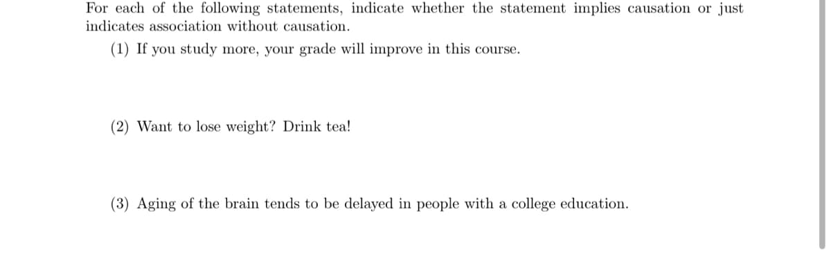 For each of the following statements, indicate whether the statement implies causation or just
indicates association without causation.
(1) If you study more, your grade will improve in this course.
(2) Want to lose weight? Drink tea!
(3) Aging of the brain tends to be delayed in people with a college education.