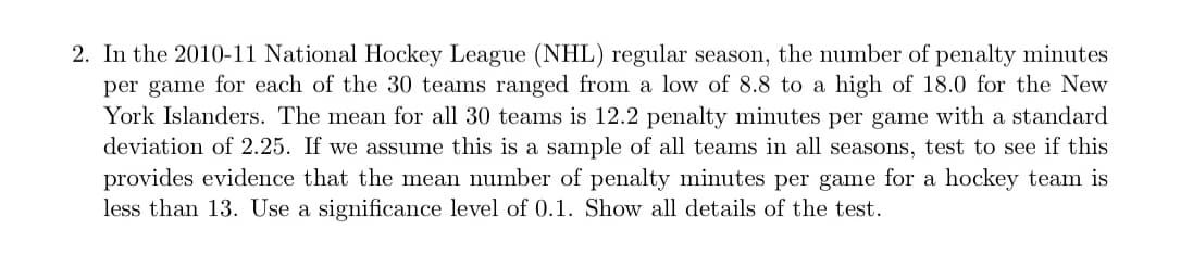 2. In the 2010-11 National Hockey League (NHL) regular season, the number of penalty minutes
per game for each of the 30 teams ranged from a low of 8.8 to a high of 18.0 for the New
York Islanders. The mean for all 30 teams is 12.2 penalty minutes per game with a standard
deviation of 2.25. If we assume this is a sample of all teams in all seasons, test to see if this
provides evidence that the mean number of penalty minutes per game for a hockey team is
less than 13. Use a significance level of 0.1. Show all details of the test.