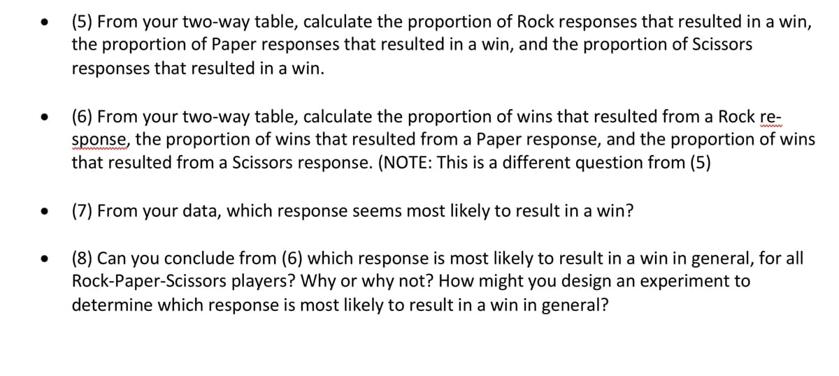 ●
●
(5) From your two-way table, calculate the proportion of Rock responses that resulted in a win,
the proportion of Paper responses that resulted in a win, and the proportion of Scissors
responses that resulted in a win.
(6) From your two-way table, calculate the proportion of wins that resulted from a Rock re-
sponse, the proportion of wins that resulted from a Paper response, and the proportion of wins
that resulted from a Scissors response. (NOTE: This is a different question from (5)
(7) From your data, which response seems most likely to result in a win?
(8) Can you conclude from (6) which response is most likely to result in a win in general, for all
Rock-Paper-Scissors players? Why or why not? How might you design an experiment to
determine which response is most likely to result in a win in general?