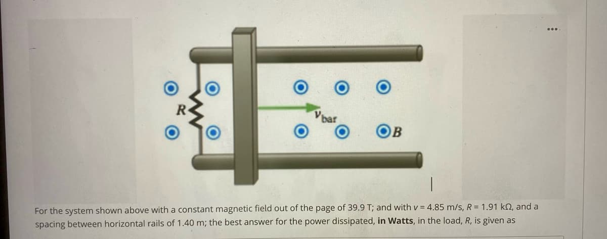 bar
For the system shown above with a constant magnetic field out of the page of 39.9 T; and with v = 4.85 m/s, R = 1.91 kN, and a
spacing between horizontal rails of 1.40 m; the best answer for the power dissipated, in Watts, in the load, R, is given as
